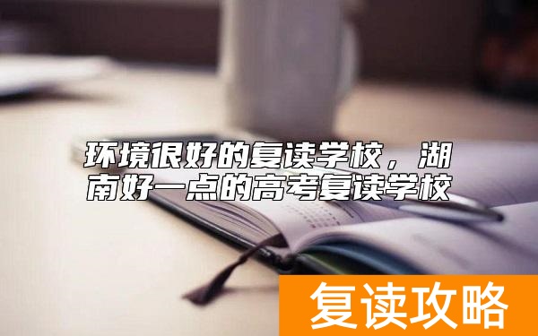 环境很好的复读学校，湖南好一点的高考复读学校