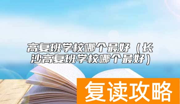 高复班学校哪个最好（长沙高复班学校哪个最好）